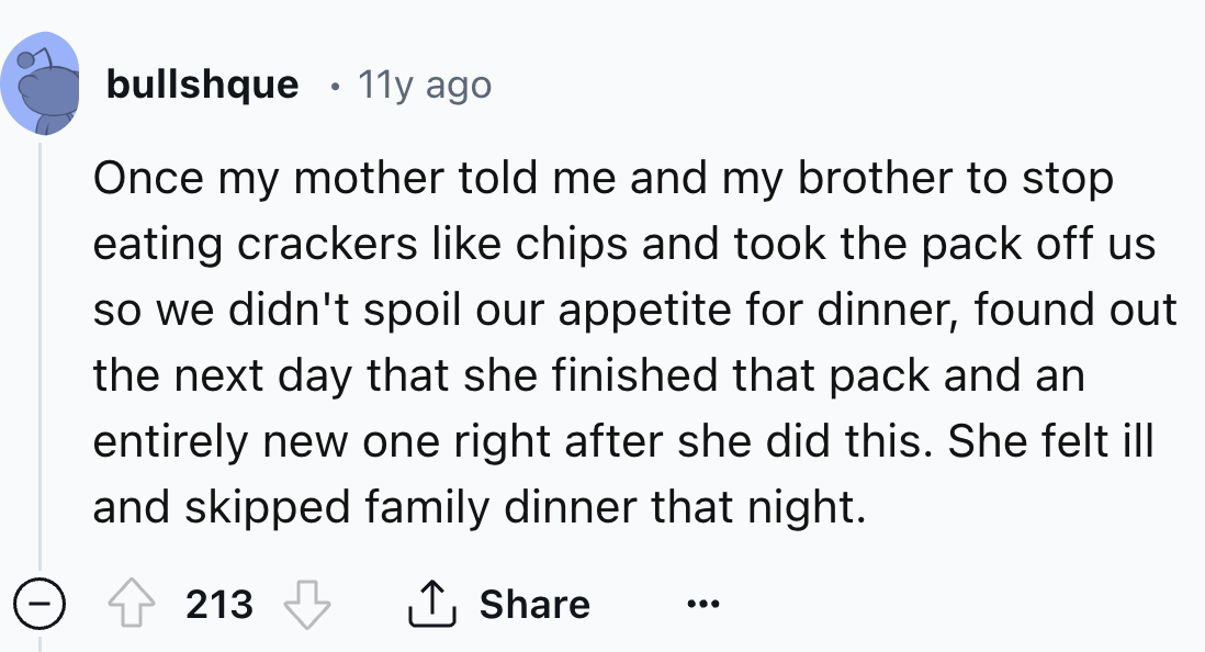 number - bullshque 11y ago Once my mother told me and my brother to stop eating crackers chips and took the pack off us so we didn't spoil our appetite for dinner, found out the next day that she finished that pack and an entirely new one right after she 
